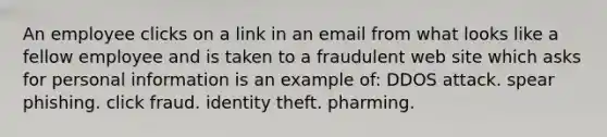 An employee clicks on a link in an email from what looks like a fellow employee and is taken to a fraudulent web site which asks for personal information is an example of: DDOS attack. spear phishing. click fraud. identity theft. pharming.