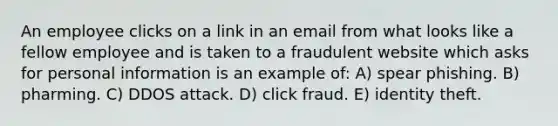 An employee clicks on a link in an email from what looks like a fellow employee and is taken to a fraudulent website which asks for personal information is an example of: A) spear phishing. B) pharming. C) DDOS attack. D) click fraud. E) identity theft.