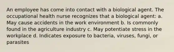 An employee has come into contact with a biological agent. The occupational health nurse recognizes that a biological agent: a. May cause accidents in the work environment b. Is commonly found in the agriculture industry c. May potentiate stress in the workplace d. Indicates exposure to bacteria, viruses, fungi, or parasites