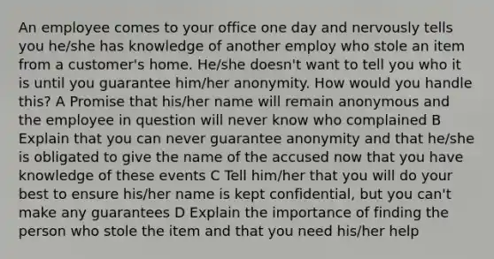 An employee comes to your office one day and nervously tells you he/she has knowledge of another employ who stole an item from a customer's home. He/she doesn't want to tell you who it is until you guarantee him/her anonymity. How would you handle this? A Promise that his/her name will remain anonymous and the employee in question will never know who complained B Explain that you can never guarantee anonymity and that he/she is obligated to give the name of the accused now that you have knowledge of these events C Tell him/her that you will do your best to ensure his/her name is kept confidential, but you can't make any guarantees D Explain the importance of finding the person who stole the item and that you need his/her help