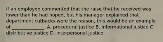 If an employee commented that the raise that he received was lower than he had​ hoped, but his manager explained that department cutbacks were the​ reason, this would be an example of​ ______________. A. procedural justice B. informational justice C. distributive justice D. interpersonal justice