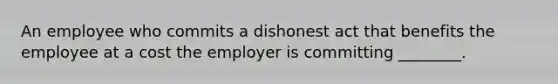 An employee who commits a dishonest act that benefits the employee at a cost the employer is committing ________.