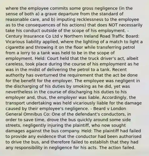 where the employee commits some gross negligence (in the sense of both a) a grave departure from the standard of reasonable care, and b) imputing recklessness to the employee as to the consequences of his actions) that does NOT necessarily take his conduct outside of the scope of his employment. - Century Insurance Co Ltd v Northern Ireland Road Traffic Board: Vicarious liability applied, where the lighting of a match to light a cigarette and throwing it on the floor while transferring petrol from a lorry to a tank was held to be in the scope of employment. Held: Court held that the truck driver's act, albeit careless, took place during the course of his employment as he was in the midst of delivering the petrol to a tank. Recent authority has overturned the requirement that the act be done for the benefit for the employer. The employee was negligent in the discharging of his duties by smoking as he did, yet was nevertheless in the course of discharging his duties to his employer and, thus, the employer was liable. Accordingly, the transport undertaking was held vicariously liable for the damage caused by their employee's negligence. - Beard v London General Omnibus Co: One of the defendant's conductors, in order to save time, drove the bus quickly around some side streets, negligently injuring the plaintiff, who now sought damages against the bus company. Held: The plaintiff had failed to provide any evidence that the conductor had been authorised to drive the bus, and therefore failed to establish that they had any responsibility in negligence for his acts. The action failed.