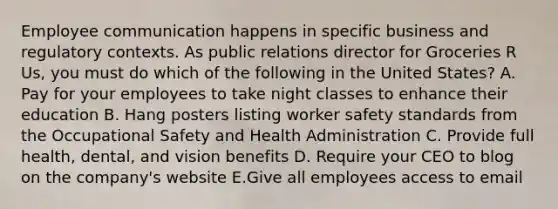 Employee communication happens in specific business and regulatory contexts. As public relations director for Groceries R Us, you must do which of the following in the United States? A. Pay for your employees to take night classes to enhance their education B. Hang posters listing worker safety standards from the Occupational Safety and Health Administration C. Provide full health, dental, and vision benefits D. Require your CEO to blog on the company's website E.Give all employees access to email