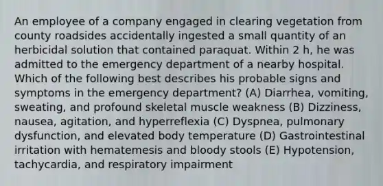 An employee of a company engaged in clearing vegetation from county roadsides accidentally ingested a small quantity of an herbicidal solution that contained paraquat. Within 2 h, he was admitted to the emergency department of a nearby hospital. Which of the following best describes his probable signs and symptoms in the emergency department? (A) Diarrhea, vomiting, sweating, and profound skeletal muscle weakness (B) Dizziness, nausea, agitation, and hyperreflexia (C) Dyspnea, pulmonary dysfunction, and elevated body temperature (D) Gastrointestinal irritation with hematemesis and bloody stools (E) Hypotension, tachycardia, and respiratory impairment