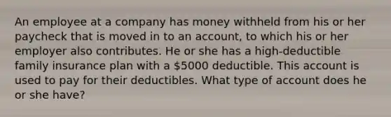 An employee at a company has money withheld from his or her paycheck that is moved in to an account, to which his or her employer also contributes. He or she has a high-deductible family insurance plan with a 5000 deductible. This account is used to pay for their deductibles. What type of account does he or she have?