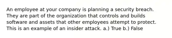 An employee at your company is planning a security breach. They are part of the organization that controls and builds software and assets that other employees attempt to protect. This is an example of an insider attack. a.) True b.) False