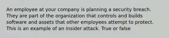 An employee at your company is planning a security breach. They are part of the organization that controls and builds software and assets that other employees attempt to protect. This is an example of an insider attack. True or false