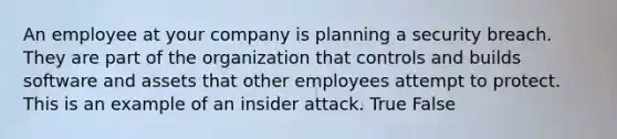 An employee at your company is planning a security breach. They are part of the organization that controls and builds software and assets that other employees attempt to protect. This is an example of an insider attack. True False