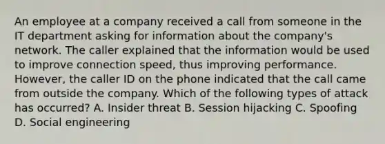 An employee at a company received a call from someone in the IT department asking for information about the company's network. The caller explained that the information would be used to improve connection speed, thus improving performance. However, the caller ID on the phone indicated that the call came from outside the company. Which of the following types of attack has occurred? A. Insider threat B. Session hijacking C. Spoofing D. Social engineering