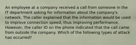 An employee at a company received a call from someone in the IT department <a href='https://www.questionai.com/knowledge/kThd62MmbP-asking-for-information' class='anchor-knowledge'>asking for information</a> about the company's network. The caller explained that the information would be used to improve connection speed, thus improving performance. However, the caller ID on the phone indicated that the call came from outside the company. Which of the following types of attack has occurred?