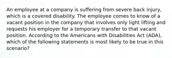 An employee at a company is suffering from severe back injury, which is a covered disability. The employee comes to know of a vacant position in the company that involves only light lifting and requests his employer for a temporary transfer to that vacant position. According to the Americans with Disabilities Act (ADA), which of the following statements is most likely to be true in this scenario?