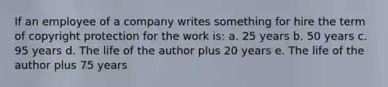 If an employee of a company writes something for hire the term of copyright protection for the work is: a. 25 years b. 50 years c. 95 years d. The life of the author plus 20 years e. The life of the author plus 75 years