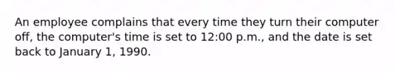 An employee complains that every time they turn their computer off, the computer's time is set to 12:00 p.m., and the date is set back to January 1, 1990.