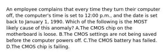 An employee complains that every time they turn their computer off, the computer's time is set to 12:00 p.m., and the date is set back to January 1, 1990. Which of the following is the MOST likely cause of this anomaly? A.The CMOS chip on the motherboard is loose. B.The CMOS settings are not being saved before the computer powers off. C.The CMOS battery has failed. D.The CMOS chip is failing.