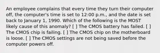 An employee complains that every time they turn their computer off, the computer's time is set to 12:00 p.m., and the date is set back to January 1, 1990. Which of the following is the MOST likely cause of this anomaly? [ ] The CMOS battery has failed. [ ] The CMOS chip is failing. [ ] The CMOS chip on the motherboard is loose. [ ] The CMOS settings are not being saved before the computer powers off.