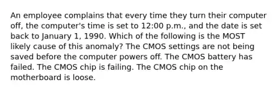 An employee complains that every time they turn their computer off, the computer's time is set to 12:00 p.m., and the date is set back to January 1, 1990. Which of the following is the MOST likely cause of this anomaly? The CMOS settings are not being saved before the computer <a href='https://www.questionai.com/knowledge/kKSx9oT84t-powers-of' class='anchor-knowledge'>powers of</a>f. The CMOS battery has failed. The CMOS chip is failing. The CMOS chip on the motherboard is loose.