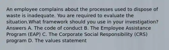 An employee complains about the processes used to dispose of waste is inadequate. You are required to evaluate the situation.What framework should you use in your investigation? Answers A. The code of conduct B. The Employee Assistance Program (EAP) C. The Corporate Social Responsibility (CRS) program D. The values statement