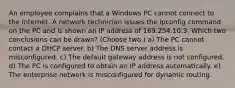 An employee complains that a Windows PC cannot connect to the Internet. A network technician issues the ipconfig command on the PC and is shown an IP address of 169.254.10.3. Which two conclusions can be drawn? (Choose two.) a) The PC cannot contact a DHCP server. b) The DNS server address is misconfigured. c) The default gateway address is not configured. d) The PC is configured to obtain an IP address automatically. e) The enterprise network is misconfigured for dynamic routing.