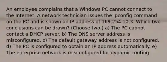 An employee complains that a Windows PC cannot connect to the Internet. A network technician issues the ipconfig command on the PC and is shown an IP address of 169.254.10.3. Which two conclusions can be drawn? (Choose two.) a) The PC cannot contact a DHCP server. b) The DNS server address is misconfigured. c) The default gateway address is not configured. d) The PC is configured to obtain an IP address automatically. e) The enterprise network is misconfigured for dynamic routing.