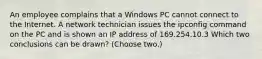 An employee complains that a Windows PC cannot connect to the Internet. A network technician issues the ipconfig command on the PC and is shown an IP address of 169.254.10.3 Which two conclusions can be drawn? (Choose two.)