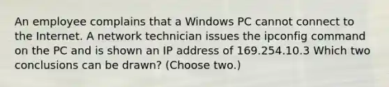 An employee complains that a Windows PC cannot connect to the Internet. A network technician issues the ipconfig command on the PC and is shown an IP address of 169.254.10.3 Which two conclusions can be drawn? (Choose two.)