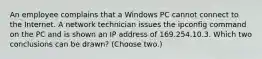 An employee complains that a Windows PC cannot connect to the Internet. A network technician issues the ipconfig command on the PC and is shown an IP address of 169.254.10.3. Which two conclusions can be drawn? (Choose two.)