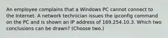 An employee complains that a Windows PC cannot connect to the Internet. A network technician issues the ipconfig command on the PC and is shown an IP address of 169.254.10.3. Which two conclusions can be drawn? (Choose two.)