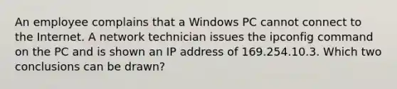 An employee complains that a Windows PC cannot connect to the Internet. A network technician issues the ipconfig command on the PC and is shown an IP address of 169.254.10.3. Which two conclusions can be drawn?