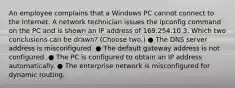 An employee complains that a Windows PC cannot connect to the Internet. A network technician issues the ipconfig command on the PC and is shown an IP address of 169.254.10.3. Which two conclusions can be drawn? (Choose two.) ● The DNS server address is misconfigured. ● The default gateway address is not configured. ● The PC is configured to obtain an IP address automatically. ● The enterprise network is misconfigured for dynamic routing.