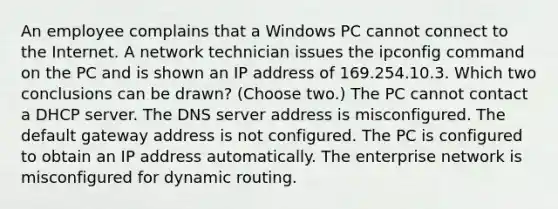 An employee complains that a Windows PC cannot connect to the Internet. A network technician issues the ipconfig command on the PC and is shown an IP address of 169.254.10.3. Which two conclusions can be drawn? (Choose two.) The PC cannot contact a DHCP server. The DNS server address is misconfigured. The default gateway address is not configured. The PC is configured to obtain an IP address automatically. The enterprise network is misconfigured for dynamic routing.