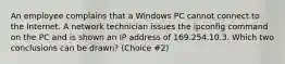 An employee complains that a Windows PC cannot connect to the Internet. A network technician issues the ipconfig command on the PC and is shown an IP address of 169.254.10.3. Which two conclusions can be drawn? (Choice #2)