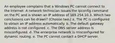 An employee complains that a Windows PC cannot connect to the Internet. A network technician issues the ipconfig command on the PC and is shown an IP address of 169.254.10.3. Which two conclusions can be drawn? (Choose two.) a. The PC is configured to obtain an IP address automatically. b. The default gateway address is not configured. c. The DNS server address is misconfigured. d. The enterprise network is misconfigured for dynamic routing. e. The PC cannot contact a DHCP server.