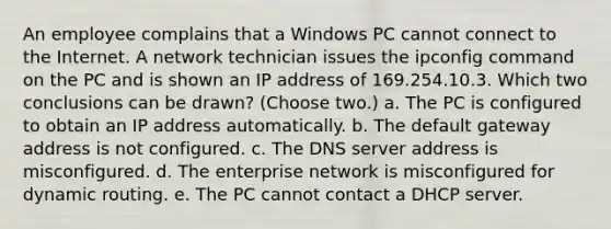 An employee complains that a Windows PC cannot connect to the Internet. A network technician issues the ipconfig command on the PC and is shown an IP address of 169.254.10.3. Which two conclusions can be drawn? (Choose two.) a. The PC is configured to obtain an IP address automatically. b. The default gateway address is not configured. c. The DNS server address is misconfigured. d. The enterprise network is misconfigured for dynamic routing. e. The PC cannot contact a DHCP server.