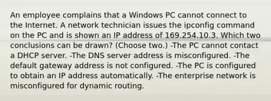 An employee complains that a Windows PC cannot connect to the Internet. A network technician issues the ipconfig command on the PC and is shown an IP address of 169.254.10.3. Which two conclusions can be drawn? (Choose two.) -The PC cannot contact a DHCP server. -The DNS server address is misconfigured. -The default gateway address is not configured. -The PC is configured to obtain an IP address automatically. -The enterprise network is misconfigured for dynamic routing.