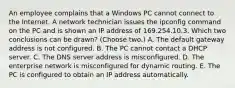 An employee complains that a Windows PC cannot connect to the Internet. A network technician issues the ipconfig command on the PC and is shown an IP address of 169.254.10.3. Which two conclusions can be drawn? (Choose two.) A. The default gateway address is not configured. B. The PC cannot contact a DHCP server. C. The DNS server address is misconfigured. D. The enterprise network is misconfigured for dynamic routing. E. The PC is configured to obtain an IP address automatically.