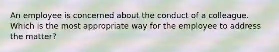 An employee is concerned about the conduct of a colleague. Which is the most appropriate way for the employee to address the matter?