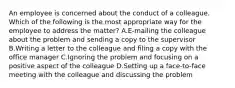 An employee is concerned about the conduct of a colleague. Which of the following is the most appropriate way for the employee to address the matter? A.E-mailing the colleague about the problem and sending a copy to the supervisor B.Writing a letter to the colleague and filing a copy with the office manager C.Ignoring the problem and focusing on a positive aspect of the colleague D.Setting up a face-to-face meeting with the colleague and discussing the problem