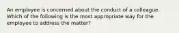 An employee is concerned about the conduct of a colleague. Which of the following is the most appropriate way for the employee to address the matter?