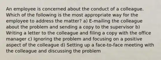 An employee is concerned about the conduct of a colleague. Which of the following is the most appropriate way for the employee to address the matter? a) E-mailing the colleague about the problem and sending a copy to the supervisor b) Writing a letter to the colleague and filing a copy with the office manager c) Ignoring the problem and focusing on a positive aspect of the colleague d) Setting up a face-to-face meeting with the colleague and discussing the problem