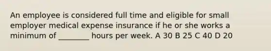 An employee is considered full time and eligible for small employer medical expense insurance if he or she works a minimum of ________ hours per week. A 30 B 25 C 40 D 20