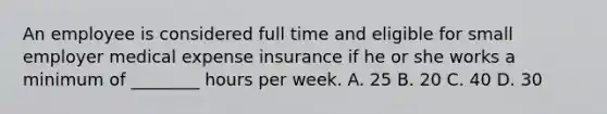 An employee is considered full time and eligible for small employer medical expense insurance if he or she works a minimum of ________ hours per week. A. 25 B. 20 C. 40 D. 30