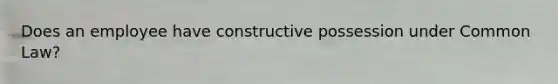 Does an employee have constructive possession under Common Law?