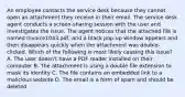 An employee contacts the service desk because they cannot open an attachment they receive in their email. The service desk agent conducts a screen-sharing session with the user and investigates the issue. The agent notices that the attached file is named Invoice1043.pdf, and a black pop-up window appears and then disappears quickly when the attachment was double-clicked. Which of the following is most likely causing this issue? A. The user doesn't have a PDF reader installed on their computer B. The attachment is using a double file extension to mask its identity C. The file contains an embedded link to a malicious website D. The email is a form of spam and should be deleted