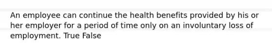 An employee can continue the health benefits provided by his or her employer for a period of time only on an involuntary loss of employment. True False