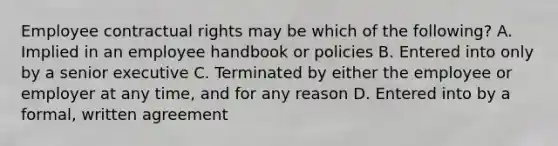 Employee contractual rights may be which of the following? A. Implied in an employee handbook or policies B. Entered into only by a senior executive C. Terminated by either the employee or employer at any time, and for any reason D. Entered into by a formal, written agreement