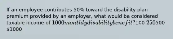 If an employee contributes 50% toward the disability plan premium provided by an employer, what would be considered taxable income of 1000 monthly disability benefit?100 250500 1000