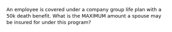 An employee is covered under a company group life plan with a 50k death benefit. What is the MAXIMUM amount a spouse may be insured for under this program?