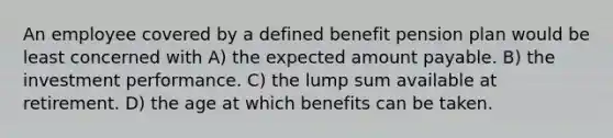 An employee covered by a defined benefit pension plan would be least concerned with A) the expected amount payable. B) the investment performance. C) the lump sum available at retirement. D) the age at which benefits can be taken.