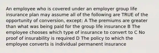 An employee who is covered under an employer group life insurance plan may assume all of the following are TRUE of the opportunity of conversion, except: A The premiums are <a href='https://www.questionai.com/knowledge/ktgHnBD4o3-greater-than' class='anchor-knowledge'>greater than</a> what was being paid for the group life insurance B The employee chooses which type of insurance to convert to C No proof of insurability is required D The policy to which the employee converts is individual permanent insurance